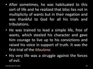 After sometimes, he was habituated to this sort of life and he realized that bliss lies not in multiplicity of wants but in their negation and was thankful to God for all his trials and tribulations. He was trained to lead a simple life, free of wants, which steeled his character and gave him courage to live up to his convictions and raised his voice in support of truth. It was the first trial of the Maulana.His very life was a struggle against the forces of evil.Saturday, April 16, 201149