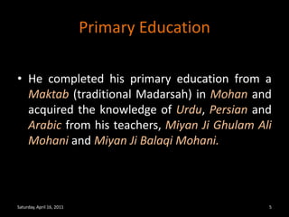 Primary EducationHe completed his primary education from a Maktab (traditional Madarsah) in Mohan and acquired the knowledge of Urdu, Persian and Arabic from his teachers, MiyanJiGhulam Ali Mohani and MiyanJiBalaqi Mohani.Saturday, April 16, 20115