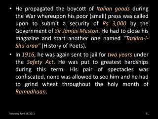 He propagated the boycott of Italian goods during the War whereupon his poor (small) press was called upon to submit a security of Rs 3,000 by the Government of Sir James Meston. He had to close his magazine and start another one named "Tazkira-i-Shu`araa" (History of Poets). In 1916, he was again sent to jail for two years under the Safety Act. He was put to greatest hardships during this term. His pair of spectacles was confiscated, none was allowed to see him and he had to grind wheat throughout the holy month of Ramadhaan. Saturday, April 16, 201151