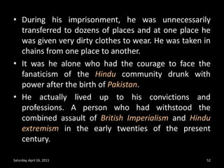 During his imprisonment, he was unnecessarily transferred to dozens of places and at one place he was given very dirty clothes to wear. He was taken in chains from one place to another.It was he alone who had the courage to face the fanaticism of the Hindu community drunk with power after the birth of Pakistan.He actually lived up to his convictions and professions. A person who had withstood the combined assault of British Imperialism and Hindu extremism in the early twenties of the present century.Saturday, April 16, 201152