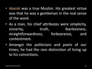 Hasrat was a true Muslim. His greatest virtue was that he was a gentleman in the real sense of the word. As a man, his chief attributes were simplicity, sincerity, truth, fearlessness, straightforwardness, forbearance, and contentment. Amongst the politicians and poets of our times, he had the rare distinction of living up to his convictions. Saturday, April 16, 201156