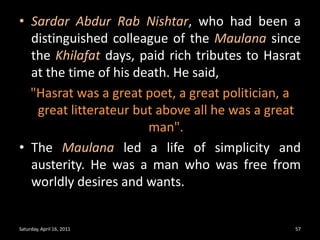 SardarAbdurRabNishtar, who had been a distinguished colleague of the Maulanasince the Khilafatdays, paid rich tributes to Hasrat at the time of his death. He said, "Hasrat was a great poet, a great politician, a great litterateur but above all he was a great man".The Maulana led a life of simplicity and austerity. He was a man who was free from worldly desires and wants. Saturday, April 16, 201157