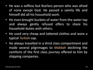 He was a selfless but fearless person who was afraid of none except God. He passed a saintly life and himself did all his household work. He even brought buckets of water from the water tap and always gently refused offers to share his household duties with others. He used very cheap and tattered clothes and wore a typical Turkish cap. He always travelled in a third class compartment and made several pilgrimages to Makkah declining the comforts of the first class journey offered to him by shipping companies.Saturday, April 16, 201158