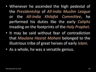 Whenever he ascended the high pedestal of the Presidentship of All-India Muslim League or the All-India Khilafat Committee, he performed his duties like the early Caliphstreading on the footprints of the Holy Prophet. It may be said without fear of contradiction that Maulana Hasrat Mohani belonged to the illustrious tribe of great heroes of early Islam.As a whole, he was a versatile genius. Saturday, April 16, 201160