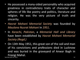 He possessed a many-sided personality who acquired greatness in contradictory traits of character and spheres of life like poetry and politics, literature and religion. He was the very picture of truth and sincerity.Hasrat Mohani Memorial Society was founded by MaulanaNusrat Mohani in 1951.In Karachi, Pakistan, a Memorial Hall and Library have been established by Hasrat Mohani Memorial Society (Regd.) On 13th May 1951, this great son of the soil and man of his convictions and professions died in Lucknow and was buried in the graveyard of Anwar Bagh in FirangiMahal.Saturday, April 16, 201161