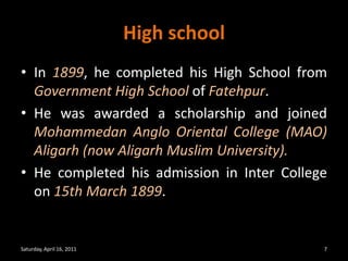 High schoolIn 1899, he completed his High School from Government High School of Fatehpur. He was awarded a scholarship and joined Mohammedan Anglo Oriental College (MAO) Aligarh (now Aligarh Muslim University). He completed his admission in Inter College on 15th March 1899. Saturday, April 16, 20117