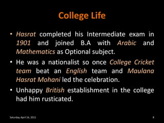 College LifeHasrat completed his Intermediate exam in 1901 and joined B.A with Arabic and Mathematics as Optional subject.He was a nationalist so once College Cricket team beat an English team and Maulana Hasrat Mohani led the celebration. Unhappy British establishment in the college had him rusticated. Saturday, April 16, 20118