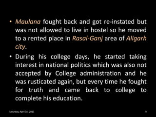 Maulana fought back and got re-instated but was not allowed to live in hostel so he moved to a rented place in Rasal-Ganjarea of Aligarh city. During his college days, he started taking interest in national politics which was also not accepted by College administration and he was rusticated again, but every time he fought for truth and came back to college to complete his education. Saturday, April 16, 20119