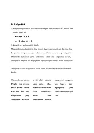 B. Soal praktek
1. Dengan menggunakan n fasilitas format front pada microsoft word 2010, buatlah teks
Seperti berikut ini.
a x3 + 4x2 - 5 = 0
b x1 = 3 atau x2 = -1
2. Ketiklah teks berikut terlebih dahulu.
Matematika merupakan disiplin ilmu otonom, dapat berdiri sendiri, satu dari ilmu-ilmu
Pengetahuan yang mempunyai kekuatan kreatif akal manusia yang paling jelas.
Matematika memainkan peran fundamental dalam ilmu pengetahuan modern,
Mempunyai pengaruh kua t baginya dan dipengaruhi pula olehnya dalam berbagai cara
Selanjutnya dengan menggunakan format kolom buatlah teks tersebut menjadi seperti
Berikut.
Matematika merupakan kreatif akal manusia mempunyai pengaruh
Disiplin ilmu otonom, yang paling jelas. kuat baginya dan
Dapat berdiri sendiri, matematika memainkan dipengaruhi pula
Satu dari ilmu - ilmu peran fundamental olehnya dalam berbagai
Pengetahuan yang dalam ilmu cara
Mempunyai kekuatan pengetahuan modern,
 