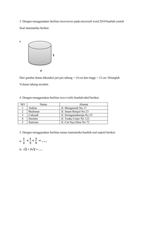 3. Dengan menggunakan fasilitas ilustrations pada microsoft word 2010 buatlah contoh
Soal matematika berikut.
a
t
r
Dari gambar diatas diketahui jari-jari tabung = 14 cm dan tinggi = 12 cm. Hitunglah
Volume tabung tersebut.
4. Dengan menggunakan fasilitas insert table buatlah tabel berikut.
NO Nama Alamat
1 Ardian Jl. Monginsidi No 17
2 Budiman Jl. Imam Bonjol No 23
3 Cahyadi Jl. Sisingamaharaja No 25
4 Desinta Jl. Teuku Umar No 123
5 Sutrisno Jl. Cut Nya Dien No 72
5. Dengan menggunakan fasilitas rumus matematika buatlah soal seperti berikut:
a. + + = . . .
b. + 3 = . . .
 