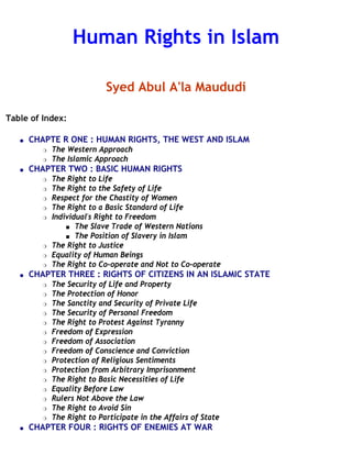 Human Rights in Islam

                             Syed Abul A'la Maududi

Table of Index:

   q   CHAPTE R ONE : HUMAN RIGHTS, THE WEST AND ISLAM
          r   The Western Approach
          r   The Islamic Approach
   q   CHAPTER TWO : BASIC HUMAN RIGHTS
          r   The Right to Life
          r   The Right to the Safety of Life
          r   Respect for the Chastity of Women
          r   The Right to a Basic Standard of Life
          r   Individual's Right to Freedom
                  s The Slave Trade of Western Nations

                  s The Position of Slavery in Islam

          r   The Right to Justice
          r   Equality of Human Beings
          r   The Right to Co-operate and Not to Co-operate
   q   CHAPTER THREE : RIGHTS OF CITIZENS IN AN ISLAMIC STATE
          r   The Security of Life and Property
          r   The Protection of Honor
          r   The Sanctity and Security of Private Life
          r   The Security of Personal Freedom
          r   The Right to Protest Against Tyranny
          r   Freedom of Expression
          r   Freedom of Association
          r   Freedom of Conscience and Conviction
          r   Protection of Religious Sentiments
          r   Protection from Arbitrary Imprisonment
          r   The Right to Basic Necessities of Life
          r   Equality Before Law
          r   Rulers Not Above the Law
          r   The Right to Avoid Sin
          r   The Right to Participate in the Affairs of State
   q   CHAPTER FOUR : RIGHTS OF ENEMIES AT WAR
 