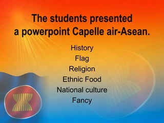 The students presented 
a powerpoint Capelle air-Asean. 
History 
Flag 
Religion 
Ethnic Food 
National culture 
Fancy 
 