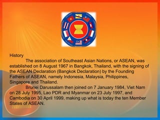 History 
The association of Southeast Asian Nations, or ASEAN, was 
established on 8 August 1967 in Bangkok, Thailand, with the signing of 
the ASEAN Declaration (Bangkok Declaration) by the Founding 
Fathers of ASEAN, namely Indonesia, Malaysia, Philippines, 
Singapore and Thailand. 
Brunei Darussalam then joined on 7 January 1984, Viet Nam 
on 28 July 1995, Lao PDR and Myanmar on 23 July 1997, and 
Cambodia on 30 April 1999, making up what is today the ten Member 
States of ASEAN. 
 