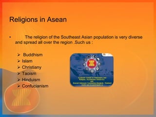 Religions in Asean 
• The religion of the Southeast Asian population is very diverse 
and spread all over the region .Such us : 
 Buddhism 
 Islam 
 Christiany 
 Taoism 
 Hinduism 
 Confucianism 
 