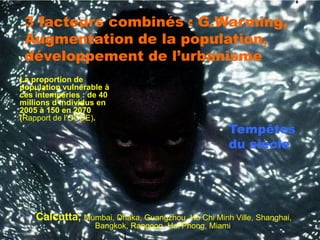 3 facteurs combinés : G.Warming,
 Augmentation de la population,
 développement de l’urbanisme
La proportion de
population vulnérable à
ces intempéries : de 40
millions d’individus en
2005 à 150 en 2070
(Rapport de l’OCDE).
                                                     Tempêtes
                                                     du siècle




    Calcutta, Mumbai, Dhaka, Guangzhou, Ho Chi Minh Ville, Shanghai,
                   Bangkok, Rangoon, Hai Phong, Miami.
 