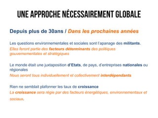 Depuis plus de 30ans / Dans les prochaines années

Les questions environnementales et sociales sont l’apanage des militants.
Elles feront partie des facteurs déterminants des politiques
gouvernementales et stratégiques

Le monde était une juxtaposition d’Etats, de pays, d’entreprises nationales ou
régionales
Nous seront tous individuellement et collectivement interdépendants

Rien ne semblait plafonner les taux de croissance
La croissance sera régie par des facteurs énergétiques, environnementaux et
sociaux.
 