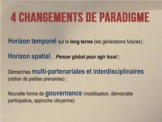 Horizon temporel sur le long terme (les générations futures) ;

Horizon spatial… Penser global pour agir local ;

Démarches multi-partenariales et      interdisciplinaires
(notion de parties prenantes) ;

Nouvelle forme de gouvernance (mobilisation, démocratie
participative, approche citoyenne).
 