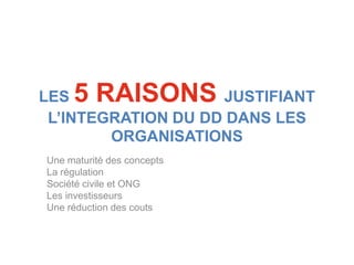 LES  5 RAISONS      JUSTIFIANT
 L’INTEGRATION DU DD DANS LES
        ORGANISATIONS
Une maturité des concepts
La régulation
Société civile et ONG
Les investisseurs
Une réduction des couts
 