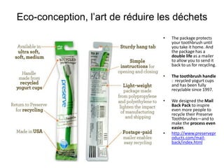 Eco-conception, l’art de réduire les déchets
                                 •   The package protects
                                     your toothbrush until
                                     you take it home. And
                                     the package has a
                                     double life as a mailer
                                     to allow you to send it
                                     back to us for recycling.

                                 •   The toothbrush handle
                                     : recycled yogurt cups
                                     and has been fully
                                     recyclable since 1997.

                                 •   We designed the Mail
                                     Back Pack to inspire
                                     even more people to
                                     recycle their Preserve
                                     Toothbrushes—and to
                                     make the process even
                                     easier.
                                 •   http://www.preservepr
                                     oducts.com/mail-
                                     back/index.html
 