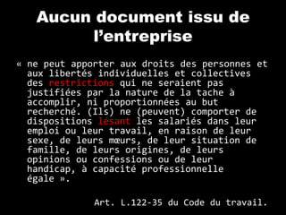 Aucun document issu de
        l’entreprise
« ne peut apporter aux droits des personnes et
  aux libertés individuelles et collectives
  des restrictions qui ne seraient pas
  justifiées par la nature de la tache à
  accomplir, ni proportionnées au but
  recherché. (Ils) ne (peuvent) comporter de
  dispositions lésant les salariés dans leur
  emploi ou leur travail, en raison de leur
  sexe, de leurs mœurs, de leur situation de
  famille, de leurs origines, de leurs
  opinions ou confessions ou de leur
  handicap, à capacité professionnelle
  égale ».

              Art. L.122-35 du Code du travail.
 