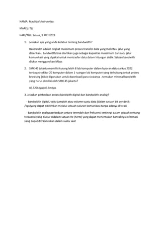 NAMA: Maulida khoirunnisa
MAPEL: TLJ
HARI/TGL: Selasa, 9 MEI 2023
1. Jelaskan apa yang anda ketahui tenteng bandwidth?
Bandwidth adalah tingkat maksimum proses transfer data yang melintasi jalur yang
diberikan . Bandwidth bisa diartikan juga sebagai kapasitas maksimum dari satu jalur
komunikasi yang dipakai untuk mentrasfer data dalam hitungan detik. Satuan bandwith
diukur menggunakan Mbps
2. SMK 45 Jakarta memiliki kurang lebih 8 lab komputer dalam laporan data sarkas 2022
terdapat sekitar 20 komputer dalam 1 ruangan lab komputer yang terhubung untuk proses
browsing (tidak digunakan untuk dwonload) para siswanya . tentukan minimal bandwith
yang harus dimiliki oleh SMK 45 jakarta?
40.320kbps/40.3mbps
3. Jelaskan perbedaan antara bandwith digital dan bandwidth analog?
- bandwidth digital, yaitu jumplah atau volume suatu data (dalam satuan bit per detik
/bps)yang dapat dikirimkan melalui sebuah saluran komunikasi tanpa adanya distrasi
- bandwidth analog perbedaan antara terendah dan frekuensi tertinngi dalam sebuah rentang
frekuensi yang diukur didalam satuan Hz (hertz) yang dapat menentukan banyaknya informasi
yang dapat ditrasmisikan dalam suatu saat
 