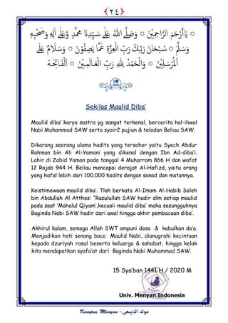 ○َ ْ‫ْي‬ِ ِ‫اح‬‫امص‬ َ‫م‬َ‫ح‬ْ‫ر‬َ‫أ‬ َ‫َّي‬○‫و‬ َ‫ظ‬َ‫و‬‫ے‬ٰ‫و‬َ‫ؿ‬ ُ‫هللا‬‫ے‬َ‫ن‬ِ‫س‬َِّ َ‫س‬‫و‬ ٍ‫س‬‫محم‬ٰ‫و‬َ‫ؿ‬‫ے‬ِ ِ‫ل‬ٰ‫ا‬‫ه‬َِ‫ح‬ْ َ‫ص‬َ‫و‬
َ‫و‬َ‫ّل‬ َ‫س‬○َ‫ان‬َ‫ح‬ْ‫ح‬ ُ‫س‬ّ‫ت‬َ‫ر‬ِ‫ـ‬َ‫م‬ِّ‫ب‬َ‫ر‬‫ا‬ َ‫ع‬ ِ‫ة‬‫ز‬ِ‫ـ‬ْ‫م‬‫ا‬َ‫ن‬ْ‫و‬ُ‫ف‬ ِ‫ع‬ًَ○َ‫َل‬ َ‫س‬َ‫و‬َ‫و‬َ‫ؿ‬ ٌ‫م‬‫ے‬
ْ‫ا‬َ ْ‫ْي‬ِ‫و‬ َ‫س‬ْ‫ص‬ُ‫ل‬○ْ‫م‬‫ا‬َ‫و‬ُ‫س‬ْ‫م‬َ‫ح‬ِ ّٰ ِ‫ِل‬َ‫ـ‬ْ‫م‬‫ا‬ ِّ‫ب‬َ‫ر‬‫ـ‬ِ‫م‬َ‫م‬‫ا‬‫ـ‬َ ْ‫ْي‬○َ‫ف‬ْ‫م‬َ‫ا‬‫ـ‬َ ِ‫ات‬‫ـ‬‫ة‬
Sekilas Maulid Diba’
Maulid diba’ karya sastra yg sangat terkenal, bercerita hal-ihwal
Nabi Muhammad SAW serta syair2 pujian & teladan Beliau SAW.
Dikarang seorang ulama hadits yang tersohor yaitu Syech Abdur
Rahman bin Ali Al-Yamani yang dikenal dengan Ibn Ad-diba’i.
Lahir di Zabid Yaman pada tanggal 4 Muharram 866 H dan wafat
12 Rajab 944 H. Beliau mencapai derajat Al-Hafizd, yaitu orang
yang hafal lebih dari 100.000 hadits dengan sanad dan matannya.
Keistimewaan maulid diba’. Tlah berkata Al-Imam Al-Habib Soleh
bin Abdullah Al Atthos: “Rasulullah SAW hadir dlm setiap maulid
pada saat ‘Mahalul Qiyam’,kecuali maulid diba’ maka sesungguhnya
Baginda Nabi SAW hadir dari awal hingga akhir pembacaan diba’.
Akhirul kalam, semoga Allah SWT ampuni dosa & kabulkan do’a.
Menjadikan hati senang baca Maulid Nabi, dianugrahi kecintaan
kepada dzuriyah rasul beserta keluarga & sahabat, hingga kelak
kita mendapatkan syafa’at dari Baginda Nabi Muhammad SAW.
15 Sya’ban 1441 H / 2002 M
Univ. Menyan Indonesia
٢٤
 