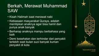 Berkah, Merawat Muhammad
SAW
• Kisah Halimah saat merawat nabi
• Kebiasaan masyarakat Qurays, adalah
menitipkan anaknya agar bisa hamil dan
punya anak banyak
• Berharap anaknya mampu berbahasa yang
baik
• Demi kesehatan dan terhindar dari penyakit
terlebih saat bulan suci banyak kuman
penyakit di kota
 