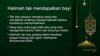 Halimah tak mendapatkan bayi
• Tak ada satupun orangtua yang mau
menitipkan anaknya kepada halimah karena
kondisinya memprihatinkan
• Sang bayi mulia juga tidak ada yang mau
mengambil karena Yatim dan tentunya miskin
• Halimah tak mau pulang dalam keadaan
tangan kosong dan iapun membawa
Muhammad SAW..
 
