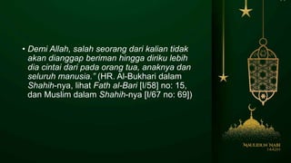 • Demi Allah, salah seorang dari kalian tidak
akan dianggap beriman hingga diriku lebih
dia cintai dari pada orang tua, anaknya dan
seluruh manusia.” (HR. Al-Bukhari dalam
Shahih-nya, lihat Fath al-Bari [I/58] no: 15,
dan Muslim dalam Shahih-nya [I/67 no: 69])
 