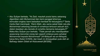 • Abu Sufyan berkata, “Ya Zaid, maukah posisi kamu sekarang
digantikan oleh Muhammad dan kami penggal lehernya,
kemudian engkau kami bebaskan kembali ke keluargamu?” Serta
merta Zaid menimpali, “Demi Allah, aku sama sekali tidak rela jika
Muhammad sekarang berada di rumahnya tertusuk sebuah duri,
dalam keadaan aku berada di rumahku bersama keluargaku!!!”
Maka Abu Sufyan pun berkata, “Tidak pernah aku mendapatkan
seseorang mencintai orang lain seperti cintanya para sahabat
Muhammad kepada Muhammad!” (Al-Bidayah wa an-Nihayah,
karya Ibnu Katsir [V/505], dan kisah ini diriwayatkan pula oleh al-
Baihaqy dalam Dalail an-Nubuwwah [III/326]).
 