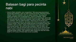 Balasan bagi para pecinta
nabi
• Anas bin Malik radhiallahu ‘anhu mengisahkan, “Ada seseorang yang bertanya
kepada Nabi shallallahu ‘alaihi wa sallam tentang hari kiamat, “Kapankah kiamat
datang?” Nabi pun shallallahu ‘alaihi wa sallam menjawab, “Apa yang telah
engkau persiapkan untuk menghadapinya?” Orang itu menjawab, “Wahai
Rasulullah, aku belum mempersiapkan shalat dan puasa yang banyak, hanya saja
aku mencintai Allah dan Rasul-Nya shallallahu ‘alaihi wa sallam.” Maka Rasulullah
pun shallallahu ‘alaihi wa sallam bersabda, “Seseorang (di hari kiamat) akan
bersama orang yang dicintainya, dan engkau akan bersama yang engkau cintai.”
Anas pun berkata, “Kami tidak lebih bahagia daripada mendengarkan sabda Nabi
shallallahu ‘alaihi wa sallam, ‘Engkau akan bersama orang yang engkau cintai.'”
Anas kembali berkata, “Aku mencintai Nabi shallallahu ‘alaihi wa sallam, Abu
Bakar dan Umar, maka aku berharap akan bisa bersama mereka (di hari kiamat),
dengan cintaku ini kepada mereka, meskipun aku sendiri belum (bisa) beramal
sebanyak amalan mereka.” (HR. Al-Bukhari dalam Shahih-nya, lihat Fath al-Bari
[X/557 no: 6171] dan at-Tirmidzi dalam Sunan-nya [2385])
 