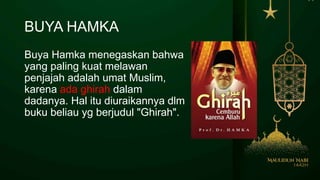 BUYA HAMKA
Buya Hamka menegaskan bahwa
yang paling kuat melawan
penjajah adalah umat Muslim,
karena ada ghirah dalam
dadanya. Hal itu diuraikannya dlm
buku beliau yg berjudul "Ghirah".
 