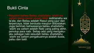 Bukti Cinta
• Meyakini bahwa Beliau shallallahu ‘alaihi wa
sallam benar-benar utusan Allah subhanahu wa
ta’ala, dan Beliau adalah Rasul yang jujur dan
terpercaya, tidak berdusta maupun didustakan.
Juga beriman bahwasanya beliau shallallahu
‘alaihi wa sallam adalah Nabi yang paling akhir,
penutup para nabi. Setiap ada yang mengaku-
aku sebagai nabi sesudah beliau shallallahu
‘alaihi wa sallam pengakuannya adalah dusta,
palsu dan batil.
 