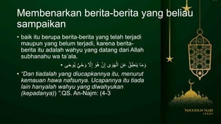 Membenarkan berita-berita yang beliau
sampaikan
• baik itu berupa berita-berita yang telah terjadi
maupun yang belum terjadi, karena berita-
berita itu adalah wahyu yang datang dari Allah
subhanahu wa ta’ala.
• َ‫ح‬‫و‬ُ‫ي‬ ٌ‫ي‬ْ‫ح‬ َ‫و‬ َّ‫َّل‬ِ‫إ‬ َ‫و‬ُ‫ه‬ ْ‫ن‬ِ‫إ‬ ‫ى‬ َ‫و‬َ‫ه‬ْ‫ال‬ ِ‫ن‬َ‫ع‬ ُ‫ق‬ِ‫نط‬َ‫ي‬ ‫ا‬َ‫م‬ َ‫و‬‫ى‬
• “Dan tiadalah yang diucapkannya itu, menurut
kemauan hawa nafsunya. Ucapannya itu tiada
lain hanyalah wahyu yang diwahyukan
(kepadanya) .”( QS. An-Najm: 3-4)
 