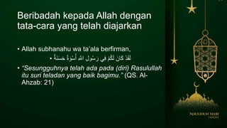 Beribadah kepada Allah dengan
tata-cara yang telah diajarkan
• Allah subhanahu wa ta’ala berfirman,
• ْ‫د‬َ‫ق‬َ‫ل‬َ‫ان‬َ‫ك‬ْ‫م‬ُ‫ك‬َ‫ل‬‫ي‬ِ‫ف‬ِ‫ل‬‫و‬ُ‫س‬ َ‫ر‬ِ َّ‫اَلل‬ٌ‫ة‬ َ‫و‬ْ‫س‬ُ‫أ‬َ‫ن‬َ‫س‬َ‫ح‬ٌ‫ة‬
• “Sesungguhnya telah ada pada (diri) Rasulullah
itu suri teladan yang baik bagimu.” (QS. Al-
Ahzab: 21)
 