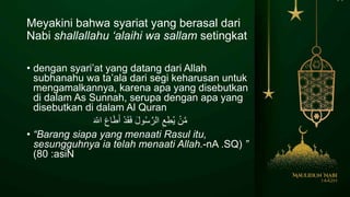 Meyakini bahwa syariat yang berasal dari
Nabi shallallahu ‘alaihi wa sallam setingkat
• dengan syari’at yang datang dari Allah
subhanahu wa ta’ala dari segi keharusan untuk
mengamalkannya, karena apa yang disebutkan
di dalam As Sunnah, serupa dengan apa yang
disebutkan di dalam Al Quran
َ ّ‫اَلل‬ َ‫ع‬‫ا‬َ‫ط‬َ‫أ‬ ْ‫د‬َ‫ق‬َ‫ف‬ َ‫ل‬‫و‬ُ‫س‬َّ‫الر‬ ِ‫ع‬ِ‫ط‬ُ‫ي‬ ْ‫ن‬َّ‫م‬
• “Barang siapa yang menaati Rasul itu,
sesungguhnya ia telah menaati Allah. ”nA .SQ(-
:asiN80)
 