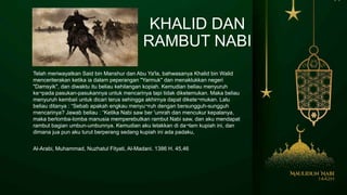KHALID DAN
RAMBUT NABI
Telah meriwayatkan Said bin Manshur dan Abu Ya'la, bahwasanya Khalid bin Walid
menceriterakan ketika ia dalam peperangan "Yarmuk" dan menaklukkan negeri
"Damsyik", dan diwaktu itu beliau kehilangan kopiah. Kemudian beliau menyuruh
ke¬pada pasukan-pasukannya untuk mencarinya tapi tidak diketemukan. Maka beliau
menyuruh kembaii untuk dicari terus sehingga akhirnya dapat dikete¬mukan. Lalu
beliau ditanya : “Sebab apakah engkau menyu¬ruh dengan bersungguh-sungguh
rnencarinya? Jawab beliau : “Ketika Nabi saw ber 'umrah dan mencukur kepalanya,
maka berlomba-lomba manusia memperebutkan rambut Nabi saw, dan aku mendapat
rambut bagian umbun-umbunnya. Kemudian aku letakkan di da¬lam kupiah ini, dan
dimana jua pun aku turut berperang sedang kupiah ini ada padaku,
Al-Arabi, Muhammad, Nuzhatul Fityati, Al-Madani. 1386 H. 45,46
 