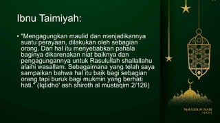 Ibnu Taimiyah:
• "Mengagungkan maulid dan menjadikannya
suatu perayaan, dilakukan oleh sebagian
orang. Dan hal itu menyebabkan pahala
baginya dikarenakan niat baiknya dan
pengagungannya untuk Rasulullah shallallahu
alaihi wasallam. Sebagaimana yang telah saya
sampaikan bahwa hal itu baik bagi sebagian
orang tapi buruk bagi mukmin yang berhati
hati." (Iqtidho' ash shiroth al mustaqim 2/126)
 