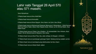 Lahir nabi Tanggal 26 April 570
atau 571 masehi.
Versi Hijriyahnya :
2 Rabiul Awal menurut Ibnu Abdil Barr
5 Rabiul Awal menurut Amiruddin
8 Rabiul Awal menurut Ibnul Qayyim, Ibnu Hazm, Az Zuhri, Ibnu Dihya
9 Rabiul Awal menurut Muhammad Suleman Mansurpuri, Mubarakpuri , Shibli Nomani,
Mahmud Pasha Falaki, Akbar Shah Najeeb Abadi, Moeen ud din Ahmed Nadvi, Abul
Kalam Azad
12 Rabiul Awal menurut Tabari, Ibnu Khaldun , Dr hameedullah, Ibnu Hisham, Abul-
Hasan ‘Ali ibn Muhammad al- Mawardi, Ibnu Ishaq
10 Rabiul Awal menurut Abul Fida, Abu Jafar al Baqir, Al Waqadi , Al Sha’bi–
17 Rabiul Awal menurut pandangan golongan Syiah. Sedang harinya adalah Jum'at.
22 Rabiul Awal menurut pendapat yang diatribusikan ke Ibnu Hazm
10 Rabiul Awal menurut Abdul Qadir Jailani
 