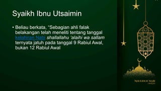 Syaikh Ibnu Utsaimin
• Beliau berkata, “Sebagian ahli falak
belakangan telah meneliti tentang tanggal
kelahiran Nabi shallallahu ‘alaihi wa sallam
ternyata jatuh pada tanggal 9 Rabiul Awal,
bukan 12 Rabiul Awal
 