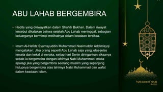 ABU LAHAB BERGEMBIRA
• Hadits yang diriwayatkan dalam Shahih Bukhari. Dalam riwayat
tersebut dikatakan bahwa setelah Abu Lahab meninggal, sebagian
keluarganya bermimpi melihatnya dalam keadaan tersiksa.
• Imam Al-Hafidz Syamsyuddin Muhammad Nasirruddin Addimisyqi
mengatakan: Jika orang seperti Abu Lahab saja yang jelas-jelas
tercela dan kekal di neraka, setiap hari Senin diringankan siksanya
sebab ia bergembira dengan lahirnya Nabi Muhammad, maka
apalagi jika yang bergembira seorang muslim yang sepanjang
hidupnya bergembira atas lahirnya Nabi Muhammad dan wafat
dalam keadaan Islam.
 