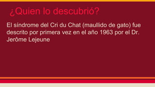 ¿Quien lo descubrió? 
El síndrome del Cri du Chat (maullido de gato) fue 
descrito por primera vez en el año 1963 por el Dr. 
Jerôme Lejeune 
 