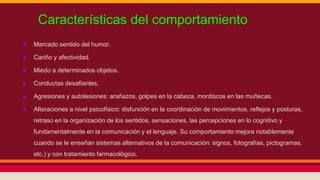 Características del comportamiento 
● Marcado sentido del humor. 
● Cariño y afectividad. 
● Miedo a determinados objetos. 
● Conductas desafiantes. 
● Agresiones y autolesiones: arañazos, golpes en la cabeza, mordiscos en las muñecas. 
● Alteraciones a nivel psicofísico: disfunción en la coordinación de movimientos, reflejos y posturas, 
retraso en la organización de los sentidos, sensaciones, las percepciones en lo cognitivo y 
fundamentalmente en la comunicación y el lenguaje. Su comportamiento mejora notablemente 
cuando se le enseñan sistemas alternativos de la comunicación: signos, fotografías, pictogramas, 
etc.) y con tratamiento farmacológico. 
