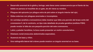 ● Desarrollo anormal de la glotis y laringe, esto tiene como consecuencia que el llanto de los 
bebés se parezca al maullido de un gato, de ahí viene su nombre. 
● Pliegues del epicanto (un pliegue extra de piel sobre el ángulo interior del ojo). 
● Oídos externos con pliegues anormales o incompletos. 
● Un cariotipo (análisis cromosómico) debe mostrar que falta una porción del brazo corto del 
cromosoma 5, de lo contrario, un tipo más detallado de prueba genética (análisis FISH) 
puede revelar la falta de una pequeña porción del este cromosoma. 
● Labio y paladar hendidos; la boca suele presentar un mohín característico. 
● Diástasis rectal (músculos abdominales separados). 
● Ausencia de bazo y riñón. 
● Una radiografía lateral del cráneo puede mostrar un ángulo anormal en su base. 
 