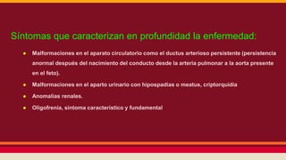 Síntomas que caracterizan en profundidad la enfermedad: 
● Malformaciones en el aparato circulatorio como el ductus arterioso persistente (persistencia 
anormal después del nacimiento del conducto desde la arteria pulmonar a la aorta presente 
en el feto). 
● Malformaciones en el aparto urinario con hipospadias o meatus, criptorquidia 
● Anomalías renales. 
● Oligofrenia, síntoma característico y fundamental 
 