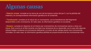 Algunas causas 
- Deleción simple: consiste en la rotura de uno de los brazos cortos del par 5, con la pérdida del 
material y la correspondiente información genética en él contenida. 
- Translocación: consiste en la rotura de un cromosoma, con la transferencia del fragmento 
desprendido a otro cromosoma. En este caso, la información genética no se pierde. 
- Mosaico: consiste en disponer en el mismo par cromosómico de cromosomas sanos y otros con 
rotura. Esto ocurre en el feto durante una fase muy temprana de su desarrollo, por lo que sólo algunas 
células fetales contienen el cromosoma deficiente y el resto de las células tienen dos cromosomas 
normales. En este caso, la información genética pérdida es proporcional al de los cromosomas rotos. 
 