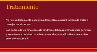 Tratamiento 
No hay un tratamiento específico. El médico sugerirá formas de tratar o 
manejar los síntomas. 
Los padres de un niño con este síndrome deben recibir asesoría genética 
y someterse a pruebas para determinar si uno de ellos tiene un cambio 
en el cromosoma 5. 
 