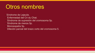 Otros nombres 
-Síndrome de Lejeuiie. 
- Enfermedad del Cri du Chat. 
- Síndrome de supresión del cromosoma 5p. 
- Síndrome de menos 5p. 
- Monosopatía 5p. 
- Dileción parcial del brazo corto del cromosoma 5. 
 