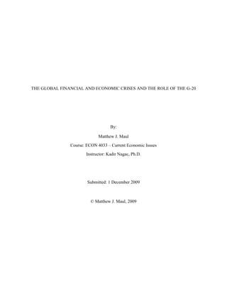 THE GLOBAL FINANCIAL AND ECONOMIC CRISES AND THE ROLE OF THE G-20<br />By:<br />Matthew J. Maul<br />Course: ECON 4033 – Current Economic Issues<br />Instructor: Kadir Nagac, Ph.D.<br />Submitted: 1 December 2009 <br />© Matthew J. Maul, 2009<br />Introduction to the G-20<br />The Group of Twenty (G-20) Finance Ministers and Central Bank Governors was established in 1999 to bring together systemically important industrialized and developing economies to discuss key issues in the global economy. The inaugural meeting of the G-20 took place in Berlin, on December 15 -16, 1999, hosted by German and Canadian finance ministers.<br />The G-20 mandate is as follows: The G-20 is an informal forum that promotes open and constructive discussion between industrial and emerging-market countries on key issues related to global economic stability. By contributing to the strengthening of the international financial architecture and providing opportunities for dialogue on national policies, international co-operation, and international financial institutions, the G-20 helps to support growth and development across the globe.<br />The origins of the G-20 are as follows: “The G-20 was created as a response both to the financial crises of the late 1990s and to a growing recognition that key emerging-market countries were not adequately included in the core of global economic discussion and governance. Prior to the G-20 creation, similar groupings to promote dialogue and analysis had been established at the initiative of the G-7. The G-22 met at Washington D.C. in April and October 1998. Its aim was to involve non-G-7 countries in the resolution of global aspects of the financial crisis then affecting emerging-market countries. Two subsequent meetings comprising a larger group of participants (G-33) held in March and April 1999 discussed reforms of the global economy and the international financial system. The proposals made by the G-22 and the G-33 to reduce the world economy's susceptibility to crises showed the potential benefits of a regular international consultative forum embracing the emerging-market countries. Such a regular dialogue with a constant set of partners was institutionalized by the creation of the G-20 in 1999.”  CITATION G2009  1033 (G-20, 2009)<br />The Pittsburgh G-20 Summit: September 24, 2009<br />“G- 20” (Group 20) refers to a conglomeration of the world’s top 20 economies, representing 85 percent of the global economy. The group has been on the forefront in taking actions to assure a sustainable world economic recovery in the face of recent local financial market crises that are affecting the entire world. The G-20 was formed in 1999 to bring together the major developed and industrialized nations, as well as developing economies, in an effort to highlight key concerns in the current and future global economy. Member states are represented by their respective Finance Ministers and Governors of their Central bank. The G- 20 is made up of  the European Union  and 19 individual nations: the U.S., the U.K., Turkey, South  Korea, South Africa, Saudi Arabia, Russia, Mexico, Japan, Italy, Indonesia, India, Germany, France, Canada, Brazil, Australia, and Argentina. A recent G-20 meeting held in Pittsburg, Pennsylvania September 24- 25, 2009 reviewed the progress on recommendations proposed in earlier Washington and London meetings. (Lloyds, 2009)<br />Due to the gravity of possible future global economic and financial crises, the leaders of the G- 20 member states held their first formal meeting in Berlin in 1999. The summit was further attended by the leaders of global top financial institutions including the World Bank, International Monetary Fund (IMF), and United Nations. At this summit, the German and Canadian Finance Ministers unveiled an action plan to deliver the world from economic crisis. A consecutive meeting organized in London reviewed and renewed the action plan whose aim was to restore growth, increase employment opportunities, and restore lending by reconstructing the fallen financial system as well as stiffening financial regulation .(Rebecca, 2009)<br /> The Pittsburgh meeting was held September 24-25 2009, where the progress on the earlier resolved action map was to be assessed. The summit offered yet another chance for member states to discuss any other necessary courses of action to attain sound economic and financial revival. (Rebecca, 2009)<br />Background causes of the global financial and economic crisis<br /> The global financial meltdown of 2007 to 2009 has been termed as the worst financial crisis to occur since the Great Depression in the early to mid 1930s. The crisis has been marked by failure of key international businesses, decreased consumer wealth, and a general reduction in economic activity in both the public and private sector. Government and market based regulatory measures have been implemented, or are being considered for implementation; but the crisis still poses a significant risk to the world economy. (Krugman, 2009)<br />The immediate causes of the crisis include the collapse of the U.S. housing and mortgage sector during the period of 2005 to 2006. This led to the disintegration of the United States housing bubble. The bubble affected major states such as California, Nevada, Oregon, and Colorado; with housing costs taking an all time high in 2005 but showed some decline in 2006. The bubble was not only felt by homeowners, but also the entire building and housing sector stakeholders such as real estate agencies, homebuilders and home retail outlets. (Ravallion, 2009)<br />Prior to the onset of the crisis in 2007, the U.S. economy received a massive inflow of money from fast developing economies of Asia. Borrowers were encouraged to seek both short and long- term loans to cushion the rising housing costs while hoping to cash in more quickly at more friendly terms. This cash inflow facilitated the Federal Reserve Bank in its quest to keep low interest rates.  The crisis led to increased unemployment levels and price reduction in essential assets and commodities. (Gjerstad et al 2009)<br />The U.S. crisis later degenerated into a full-blown global crisis in 2007; with failures of major European banks, reduced stock indexes, and major equity market value decline. In an attempt to refinance the frozen credit market, assets were sold out; however, this only complicated the situation. Ultimately, this culminated in a decline of international trade. The crisis continued despite actions by major world leaders to prevent the possibility of a recession. Non-performing mortgages infected the global financial system; destroying trust in financial institutions. This led to depositors withdrawing their money out of banks, thus further fueling the crisis. To curb further damage, the Federal Reserve restricted normal credit flows and injected liquidity to majorly affected corporations. (Chen, 2009)<br />By 2008, most of the United States’ big financial institutions had collapsed or were being sold out, thus compelling governments of rich nations to consider programs of bailing out such companies using public financial systems. However, many people believed that the institutions that were being bailed out were the same institutions responsible for the crisis. It seemed also that the government was only socializing the companies’ liabilities and allowing them to privatize their profits. The crisis likely would have been avoided if certain proposed economic strategies had been put in place according to economist Paul Krugman. (Krugman, 2009)<br />The effects of the global financial crises were experienced by governments and various economic sectors throughout the world. For example, the rapid changes in economic fortunes were experienced dramatically in the Arab counties. Oil, being the price-export commodity from the region, experienced a rapid price increase leading to huge benefits for oil-producing nations. Since most of these nations are net food importers, their economies were greatly threatened by rapidly rising food prices and a possible drop in oil prices if the world experienced slow economic growth. The period between July and December 2008 saw a 70 percent reduction in oil prices from $130 to $40 per barrel. Stock markets worldwide also suffered due to the turmoil on Wall Street and the US stock market.  Although Arab banks were not directly affected by the U.S. mortgage crisis, large losses were experienced in the other equity holders and sovereign wealth funds. Take for example the period of one year ending in February 2008, where the Saudi market experienced a 49 percent drop, while Dubai’s declined by 72 percent. (Ravallion, 2009)<br />The International Monetary Fund (IMF) urged the countries to evaluate their long-term expectations on oil price, to avert the possible negative effects. This suggestion was primary of those brought about by the G-20. The entire region was facing an increase in food prices as well as other consumer costs, which created tension and anger within the population; for example, in Egypt riots broke out in major cities due to the populations’ lack of financial resources. The Arab tourism sector was greatly affected and the governments could do little to salvage the situation.  The Moroccan government boosted their spending on social projects to cushion on the effects of the economic crisis, as inflation was at 14 percent. This hyperinflation in Morocco was another situation the G-20 sought to resolve and prevent from occurring elsewhere. (Ravallion, 2009)<br />The Effects on Africa<br />Economic analysts had downplayed the possible effects of the global economic crisis on sub-Saharan Africa. They believed that African banks did not possess the “toxic assets” like those that triggered the crisis. However, as the recession deepened, increased harm was felt by these economies as well. The IMF projected a decline in Africa’s economic growth from 6 percent in 2004 to an average of 1.5 percent in 2009. Due to this, some Africans economies required extra resources to recover amidst rising population and poverty levels. The effects were mainly realized as the crumbling of basic and primary commodity exports that these economies depend on. Secondary to the greater effects in developed Western countries, these Third-World countries suffered great decreases in foreign investment. (Ismail, 2009) <br />As developing nations, these countries played no part in the creation of the crisis, but suffered heavily due to the lack of resilient economic systems. These nations could not afford to bailout their institutions through rescue packages like the Western nations. <br />African nations, unlike other developing countries, are still dependant on less diversified primary commodities that are highly susceptible to external shocks, such as agricultural products. Wealth creation and drawing of external investment is riddled with labor exploitation, massive corruption, and internal instability as well.<br />Proposed solutions to the problem<br />On September 4th and 5th, the Chief Bank Governors and Finance Ministers met in London prior to the Pittsburgh Summit to evaluate the progress achieved from the earlier summits in Berlin and London. They realized that further reforms were necessary in order to arrive at a firm and strong financial system. They acknowledged, however, that the situation was currently under control. G-20 leaders concluded that the future is to be built on the steps already undertaken, thus providing a platform to tackle new emerging challenges. To realize growth, it is imperative to support lending and implement structural policies that facilitate employment. The Pittsburgh Summit discussed ways of addressing increased product price volatility through improvement of the fiscal and financial markets and promoting closer relationship between consumer and producer nations.  <br />The member states realized the importance of enhancing energy security and combating climatic changes. Poor fossil fuel subsidies promote uneconomical consumption; inhibiting efforts of harnessing clean and renewable energy sources and efforts to combat climate change. The G-20 promised to remove fossil fuel subsidies by 2020, with the aim of decreasing greenhouse gas pollution by 10 percent in 2050. (DeCapua, 2009)<br />Member nations also promised to assist the developing and emerging nations, whose poor and vulnerable economies could not withstand the tenacity of the global crisis. The G-20 proposed support in areas of education, health, and infrastructure; thus reinforcing and reforming the world financial architecture to combat the long-term challenges of the crisis. (Thomas, 2009)<br />The world economy was facing serious challenges and the severity of the crisis demonstrated the need for quick action. In the London summit, the G-20 members agreed on prioritizing agreements that will enhance coordinated international action beginning immediately. They stressed the need to take all possible steps to restore confidence, build jobs, and facilitate sustained, sound economic growth.  The G-20 Pittsburgh Summit was held at a time when the global economy was just recovering from the verge of total collapse. The recommendations and pledges in the earlier summit were now bearing fruits to the governments, businesses and individuals.  By 2009, it was clear that the Summit’s actions had saved approximately 10 million jobs that were earlier at risk; with over one million U.S. jobs saved by the ambitious American Recovery and Reinvestment Act (ARRA). Although much is yet to be done, the efforts by G-20 member nations and other global economic leaders have stopped further recession and laid the foundation for total recovery. (Lloyds, 2009)<br />The Pittsburgh meeting was also convened at a critical time when the world economy was at a transition period, rising from decline. Leaders evaluated the commitments given by the individual nations at the earlier London summit. The proposed recommendations allowed the different nations to participate in the largest and the most coordinated financial and monetary stimulus to have ever been carried out jointly in restoring normalcy to the global economy.<br />Summit leaders emphasized the need to change dependency from public to private sources, thus creating a pattern of more sustainable and balanced growth; eliminating developmental imbalance. To promote adequate and stable global demand, the governments agreed to stabilize busts and booms in credit and assets prices, adopting economic policies aimed at price stability. At the same forum, the leaders pledged to create key advancements on economic structural reforms that will strengthen perpetual growth potential and promote private demand. (Lloyds, 2009)<br />As a show of unity that arose from the common objective of combating the recession, the governments pledged to work together in assessing collective policies that promote sustainable and balanced growth and development. To promote over-the-counter market strategies, curb high-risk taking, and creating strong mechanisms of holding major global firms accountable; the summit resolved to implement firm international compensation benchmarks by raising capital standards. However, the standards should be proportionate with the cost of their failure. (Thomas, 2009)<br />The leaders recognized that about four billion people living in Third-World underdeveloped nations faced great challenges in terms of food, security, education, and technological advancement; and an insufficient contribution to the world economy. Member nations pledged to offer support to the concerned nations in promoting the living standards and productivity to the levels of progressed economies. This was to be preceded first by the implementation of the World Bank support program for Food Security Initiative for low-income underdeveloped countries proposed in 2008. On voluntary grounds, they resolved to move up deadlines regarding programs meant to provide clean and cheap energy for the nations, such as the Scaling up Renewable Energy Policy proposed in the earlier summit.<br />Inadequate, or lack of, state supervisory and regulatory mechanisms and the uncontrolled and negligent risk behaviors by financial institutions such as banks were to blame for the crisis. The leaders at the Pittsburgh Summit resolved to unearth the core causes of the financial crisis and change the individual countries and the collective regulation mechanisms for financial institutions through strengthening transparency and accountability and creating market oversight and integrity; thus improving management of risks and international cooperation. (DeCapua, 2009)<br />Through promoting strong quality standards, the governments would be able to safeguard their consumers, investors, and depositors; while avoiding protectionism, regulatory arbitrage, and market fragmentation. The Summit advised banks to plow back their profits in order for them to boost their capital base necessary for lending; as well as cushioning them against losses that may unavoidably arise. However, care is required in supporting business and household lending, as these were among the primary practices that led to the original crisis.<br />It became apparent that the effect of the crisis on developing countries could have been controlled through technological innovations and improvements, according to some economists such as Paul Krugman. (Krugman, 2009) The respective countries could cushion themselves from the effects of the crisis by applying the scientific and technological knowledge to the production of goods and services; thus fostering and tapping the opportunities in the manufacturing sectors. (Rebecca, 2009)<br />The Member states agreed to implement certain international standard rules on banks’ capital base by the end of 2010. The rules will be implemented as more economic recovery is assured. This will involve reinforcing the liquidity risk requirement and minimizing bank eagerness to take overrated risks; thus creating a well prepared financial system to hold up under undesirable shocks.<br /> Following the crisis, the U.S. government embarked on a recovery program of bailing-out large financial institutions, such as AIG. However, the G-20 resolved that excessive compensation policies only increased the risks. The G-20 encouraged reformation of the policies and practices used in compensation. This should be done from a long- term point of view rather than excessive risk-taking. Any compensation should be consistent with the company’s total net revenues and be in-line with its financial performance. (DeCapua, 2009)<br />The countries agreed to support poor countries in overcoming their financial problems through reforming the international financial management and modernizing the countries’ infrastructures. A 5 percent proportion of the over-represented countries share in the International Monetary Fund (IMF) quota will be directed to the underrepresented nations. They also agreed increasing the nations’ voting power within the World Bank. (Ravallion, 2009)<br />Conclusions<br />Many countries relied on borrowing for development and subsequently built-up international deficits and debt; while others heavily relied on primary commodity exports. A decision to encourage saving and lessen spending was determined appropriate in fighting a possible crisis in the future. The concerned countries should build up local economic resources and depend less on external assistance. In an effort to ensure future stability, the G-20 installed macro-prudential regulatory and supervisory mechanisms to protect asset and credit- price cycles.  Since lightly supervised entities could jeopardize the confidence in the financial markets, the proposals suggested will not only reinforce the international collaboration in the supervision of international institutions, but will also strengthen arrangements by individual nations’ authorities in organization and resolution of cross- border financial problems, thus bringing back the confidence and financial stability of before. (DeCapua, 2009)<br />Bibliography<br />The Global Economic Crisis, the G-20 Summit and Africa. Retrieved 11 November 2009, from http://ictsd.net/i/news/bridges/48563<br />Chen, W. (2009) Interview: Financial crisis tells us global economic challenges need global solutions. Retrieved 14 November 2009, from http://news.xinhuanet.com/english/2009-09/14/content_12046735.htm<br />DeCapua, J. (2009). G20 Summit to Tackle Global Financial Crisis, but consensus on solution uncertain. Retrieved 20 November 2009, from http://online.wsj.com/article/SB123897612802791281.htm<br />G-20. (2009).What is the G-20. Retrieved 30 October 2009, from “About G-20:”http://www.g20.org./about_what_is_g20.aspx<br />Gjerstad, S. and Vernon, L.S. (2009) “From Bubble to Depression? Why the housing bubble crashed the financial system but the dot-com bubble did not.” Retrieved 18 October 2009, from The Wall Street Journal http://online.wsj.com/article/SA3145678989871.htm<br />Global Financial and Economic crisis (2009, September 25). Associated Press. Retrieved 18 October 2009 from, http://wwww.msnbc.com/id/33004755/ns/business-world_business/<br />John, C.H. (2008). “The Credit Crunch of 2007: What went wrong? why? what lessons can be learned?”, Rothman School Research Paper. Retrieved 13 November 2009, from Academic Search Elite Database<br />Krugman, P. (2009) “The Return of Depression Economics and the Crisis of 2008.” W.W. Norton Company Limited. New York, NY, Prentice Hall.<br />Lloyds, T.S.B. (2009). “G20 Leaders discuss global financial crisis as economies recover.” Retrieved 14 November 2009, from http://marketoracle.co.uk./Article13715.html<br />Mark, T. (2009). “The G20 and the global economic crisis.” Retreived 08 October 2009, from http://www.ong.ngo.org/The-G20-and-the-Global-Economic/<br />Ravallion, M. (2009). “The impact of the global financial crisis on the worlds’ poorest.” Retrieved 10 October 2009, from http://www.voxeu.org/index.php?q=node/3520<br />Rebecca, N. (2009). “G-20 Pittsburgh summit vauge on plans, symbolic of unity.” Retrieved 08 October 2009, from http://www.newpittsburghcourieronline.com/index.php?option=com_content&view=article&id=460: g-20-pittsburgh-summit-vague-on-plans-symbolic-of-unity&catid=38:metro&Itemid=27.<br />Stewart, J.B. (21 September 2009). “Eight Days: the battle to save the American financial system.” The New Yorker, September 21, 2009<br />Thomas, P. (2009). “The future of the financial industry.” New York University: Finance Department of the New York University Stern School of Business.<br />Woods, T. (2009). “Meltdown: A free-market look at why the stock market collapsed, the economy tanked, and the government bailouts will make things worse.” Washington, Retrieved 19 November 2009, from http://www.voanews.com/english/archive/2009-03/2009-03-30-voa35.cfm<br />Much inspiration and insight for this paper came from daily readings of current print versions of The Wall Street Journal and The Economist. Without the insight provided by these journals, this paper would not have been possible.<br />