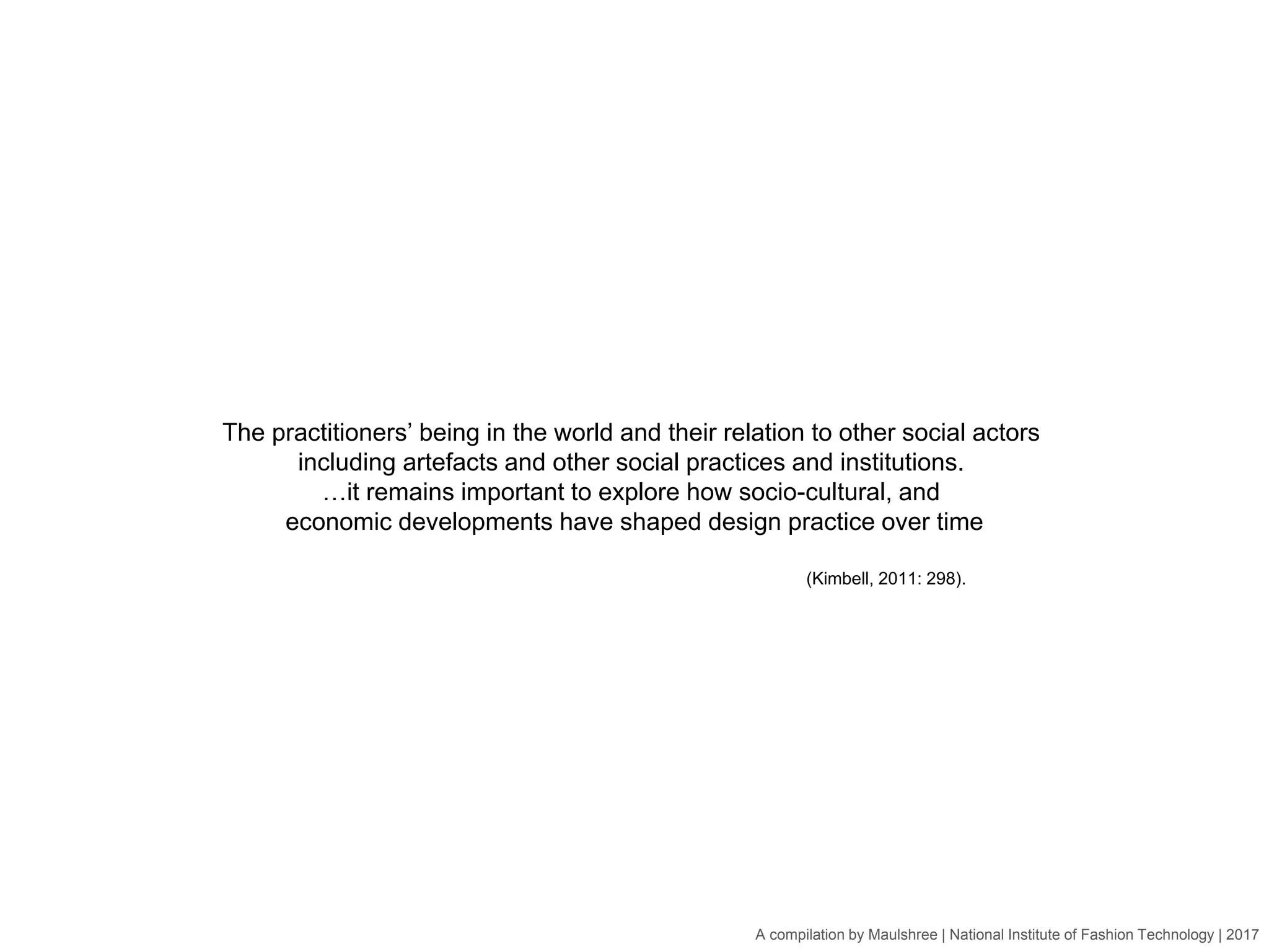 A compilation by Maulshree | National Institute of Fashion Technology | 2017
The practitioners’ being in the world and their relation to other social actors
including artefacts and other social practices and institutions.
…it remains important to explore how socio-cultural, and
economic developments have shaped design practice over time
(Kimbell, 2011: 298).
 